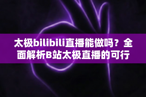 太极bilibili直播能做吗？全面解析B站太极直播的可行性、实操方法与变现前景