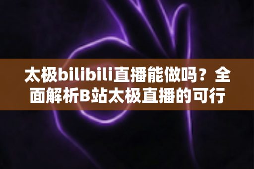 太极bilibili直播能做吗？全面解析B站太极直播的可行性、实操方法与变现前景