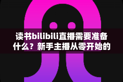 读书bilibili直播需要准备什么？新手主播从零开始的超全准备清单与实战指南
