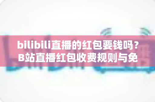 bilibili直播的红包要钱吗？B站直播红包收费规则与免费领取方法全解析