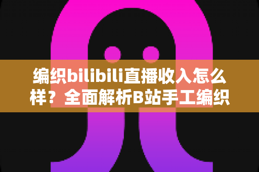 编织bilibili直播收入怎么样？全面解析B站手工编织主播的真实收益与多元变现路径