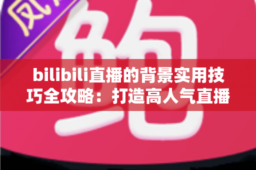 bilibili直播的背景实用技巧全攻略：打造高人气直播间的视觉加分秘籍