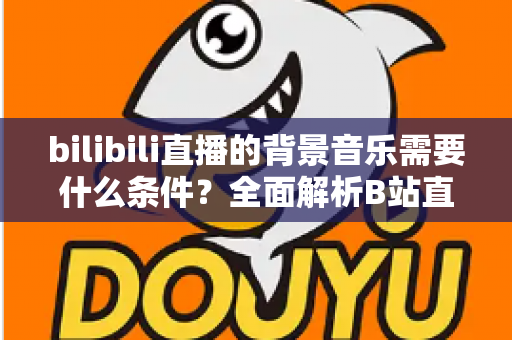 bilibili直播的背景音乐需要什么条件？全面解析B站直播配乐的合规要求与实用指南