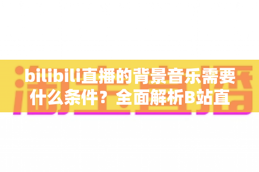 bilibili直播的背景音乐需要什么条件？全面解析B站直播配乐的合规要求与实用指南
