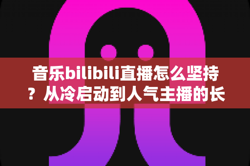 音乐bilibili直播怎么坚持？从冷启动到人气主播的长期生存实战指南