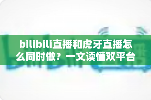 bilibili直播和虎牙直播怎么同时做?一文读懂双平台同步开播的全套方案与实操技巧 bilibili直播和虎牙直播怎么同时做?一文读懂双平台同步开播的全套方案与实操技巧