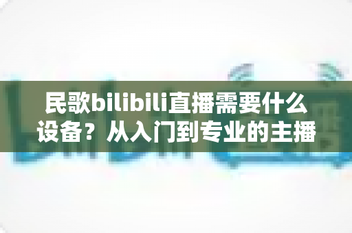 民歌bilibili直播需要什么设备？从入门到专业的主播装备全攻略