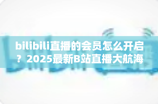 bilibili直播的会员怎么开启?2025最新B站直播大航海会员开通全攻略 bilibili直播的会员怎么开启?2025最新B站直播大航海会员开通全攻略