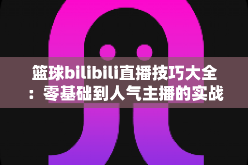 篮球bilibili直播技巧大全：零基础到人气主播的实战进阶指南