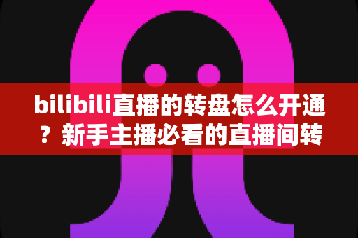 bilibili直播的转盘怎么开通？新手主播必看的直播间转盘抽奖开通与使用全攻略