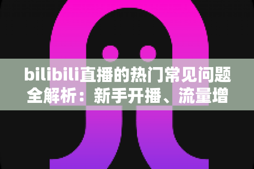 bilibili直播的热门常见问题全解析：新手开播、流量增长与变现收益一站式答疑指南