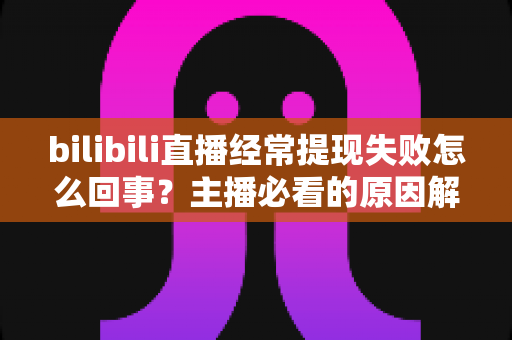 bilibili直播经常提现失败怎么回事?主播必看的原因解析与实用解决指南 bilibili直播经常提现失败怎么回事?主播必看的原因解析与实用解决指南