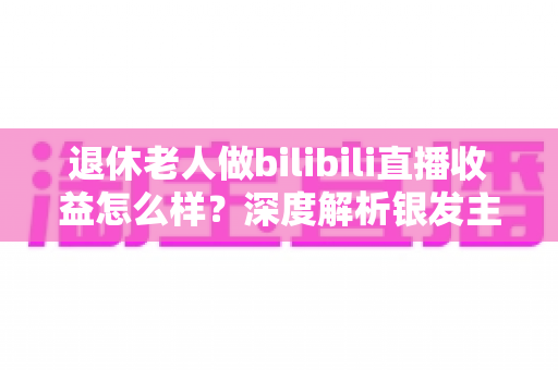 退休老人做bilibili直播收益怎么样?深度解析银发主播的真实收入与变现之路 退休老人做bilibili直播收益怎么样?深度解析银发主播的真实收入与变现之路