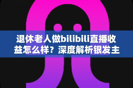退休老人做bilibili直播收益怎么样？深度解析银发主播的真实收入与变现之路