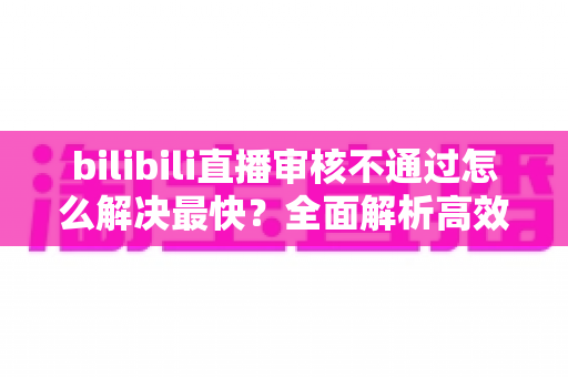 bilibili直播审核不通过怎么解决最快?全面解析高效解决方法与快速开播指南 bilibili直播审核不通过怎么解决最快?全面解析高效解决方法与快速开播指南