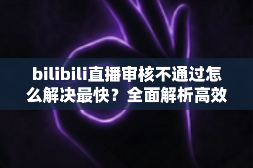 bilibili直播审核不通过怎么解决最快？全面解析高效解决方法与快速开播指南
