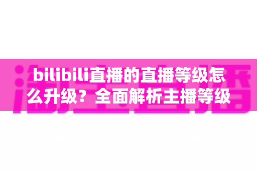 bilibili直播的直播等级怎么升级?全面解析主播等级提升攻略与实用技巧 bilibili直播的直播等级怎么升级?全面解析主播等级提升攻略与实用技巧