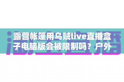 露营帐篷用乌贼live直播盒子电脑版会被限制吗？户外直播限制因素与应对方案全面解析