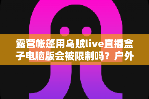 露营帐篷用乌贼live直播盒子电脑版会被限制吗？户外直播限制因素与应对方案全面解析