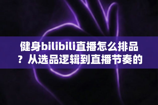 健身bilibili直播怎么排品？从选品逻辑到直播节奏的B站健身带货实战全攻略