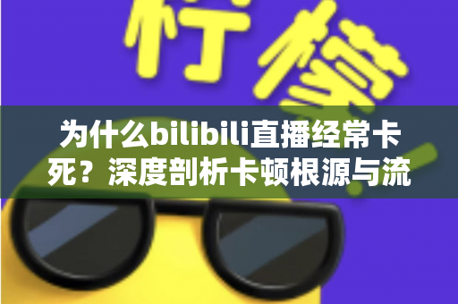 为什么bilibili直播经常卡死?深度剖析卡顿根源与流畅观看的实用解决全攻略 为什么bilibili直播经常卡死?深度剖析卡顿根源与流畅观看的实用解决全攻略