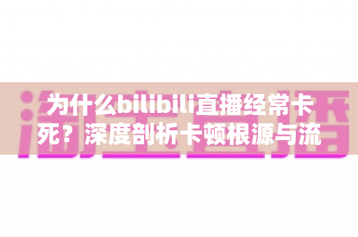 为什么bilibili直播经常卡死?深度剖析卡顿根源与流畅观看的实用解决全攻略 为什么bilibili直播经常卡死?深度剖析卡顿根源与流畅观看的实用解决全攻略