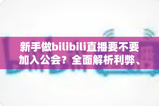 新手做bilibili直播要不要加入公会?全面解析利弊、避坑指南与选择建议 新手做bilibili直播要不要加入公会?全面解析利弊、避坑指南与选择建议