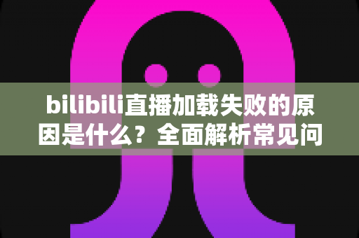 bilibili直播加载失败的原因是什么？全面解析常见问题与高效解决方法