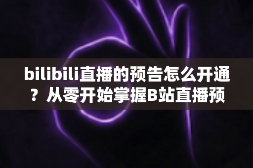 bilibili直播的预告怎么开通?从零开始掌握B站直播预告设置全攻略 bilibili直播的预告怎么开通?从零开始掌握B站直播预告设置全攻略