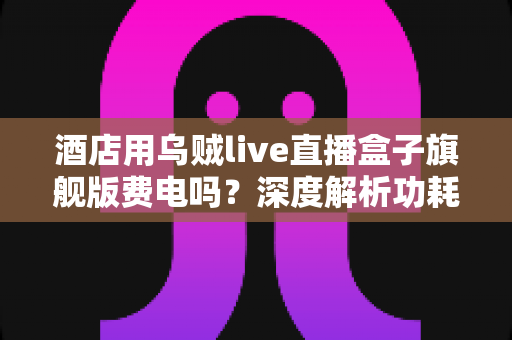 酒店用乌贼live直播盒子旗舰版费电吗?深度解析功耗表现与酒店场景节能攻略 酒店用乌贼live直播盒子旗舰版费电吗?深度解析功耗表现与酒店场景节能攻略