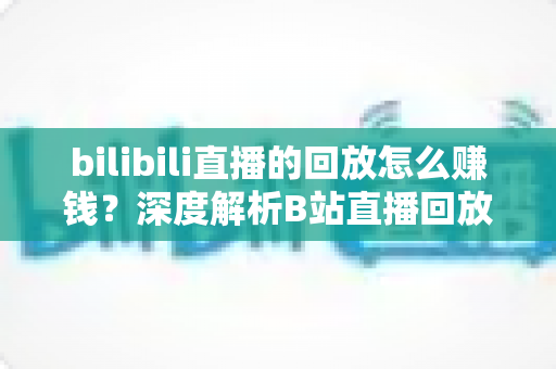 bilibili直播的回放怎么赚钱？深度解析B站直播回放变现全攻略与实操技巧