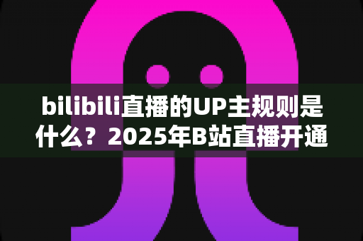 bilibili直播的UP主规则是什么?2025年B站直播开通条件、内容规范与违规处罚全解析 bilibili直播的UP主规则是什么?2025年B站直播开通条件、内容规范与违规处罚全解析