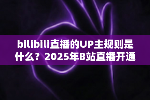 bilibili直播的UP主规则是什么?2025年B站直播开通条件、内容规范与违规处罚全解析 bilibili直播的UP主规则是什么?2025年B站直播开通条件、内容规范与违规处罚全解析