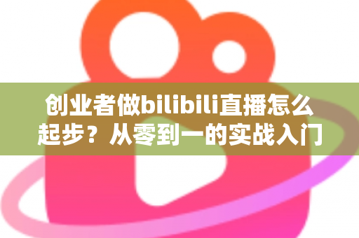 创业者做bilibili直播怎么起步?从零到一的实战入门全攻略 创业者做bilibili直播怎么起步?从零到一的实战入门全攻略