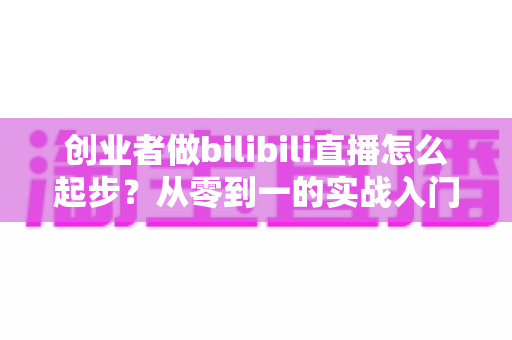 创业者做bilibili直播怎么起步?从零到一的实战入门全攻略 创业者做bilibili直播怎么起步?从零到一的实战入门全攻略