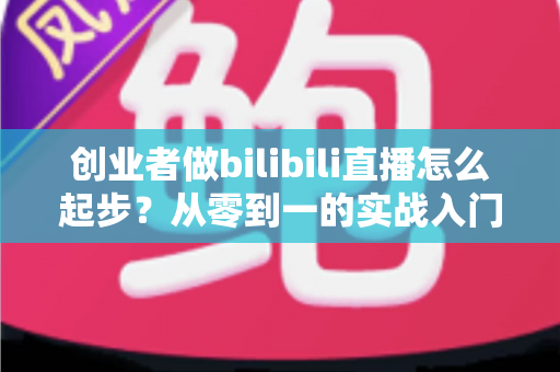 创业者做bilibili直播怎么起步？从零到一的实战入门全攻略