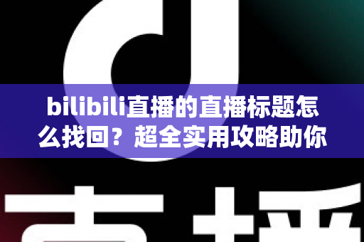 bilibili直播的直播标题怎么找回？超全实用攻略助你快速恢复历史直播标题