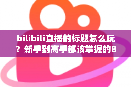bilibili直播的标题怎么玩？新手到高手都该掌握的B站直播间标题吸睛实战指南