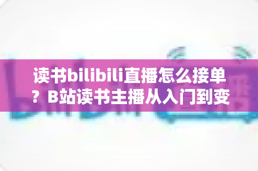 读书bilibili直播怎么接单？B站读书主播从入门到变现的接单全攻略
