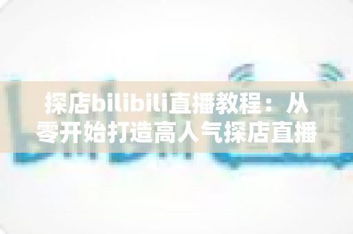 探店bilibili直播教程:从零开始打造高人气探店直播间的完整实战指南 探店bilibili直播教程:从零开始打造高人气探店直播间的完整实战指南