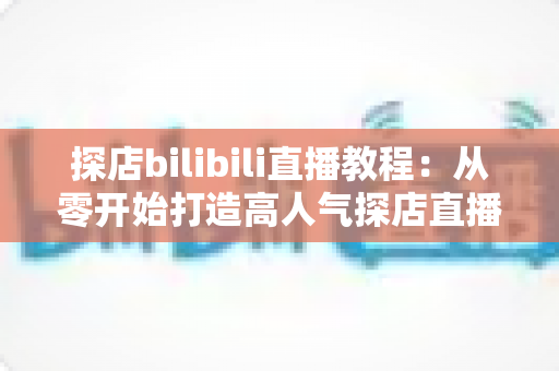 探店bilibili直播教程:从零开始打造高人气探店直播间的完整实战指南 探店bilibili直播教程:从零开始打造高人气探店直播间的完整实战指南