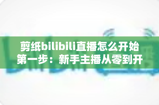 剪纸bilibili直播怎么开始第一步：新手主播从零到开播的完整实战指南
