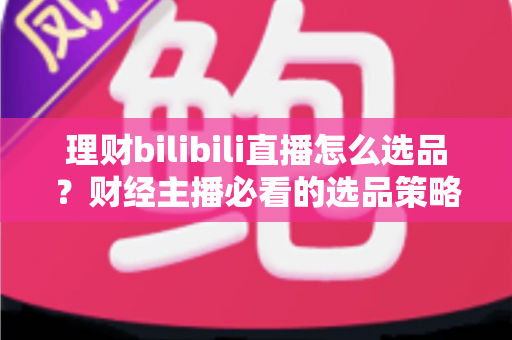 理财bilibili直播怎么选品？财经主播必看的选品策略与实战指南