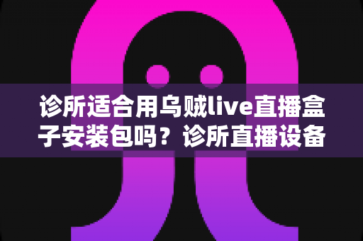 诊所适合用乌贼live直播盒子安装包吗？诊所直播设备选型与合规使用全解析