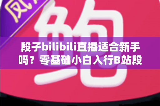 段子bilibili直播适合新手吗?零基础小白入行B站段子直播的深度解析与实用指南 段子bilibili直播适合新手吗?零基础小白入行B站段子直播的深度解析与实用指南
