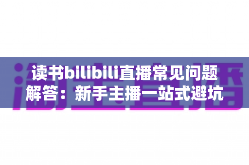 读书bilibili直播常见问题解答：新手主播一站式避坑与涨粉完全指南