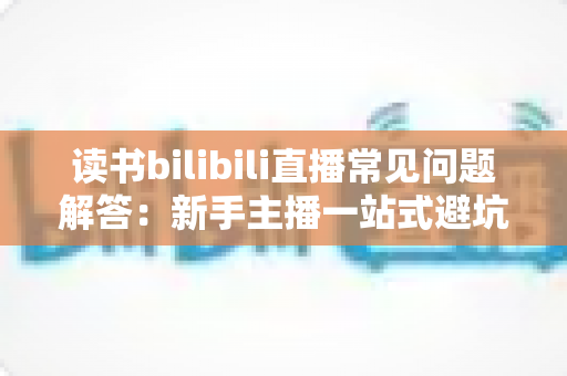 读书bilibili直播常见问题解答：新手主播一站式避坑与涨粉完全指南