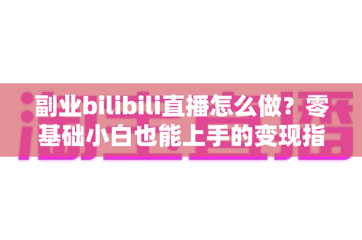 副业bilibili直播怎么做？零基础小白也能上手的变现指南