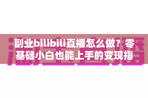 副业bilibili直播怎么做？零基础小白也能上手的变现指南