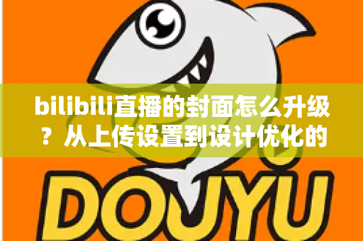 bilibili直播的封面怎么升级？从上传设置到设计优化的全流程实用指南